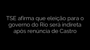 ​TSE afirma que eleição para o governo do Rio será indireta após renúncia de Castro 